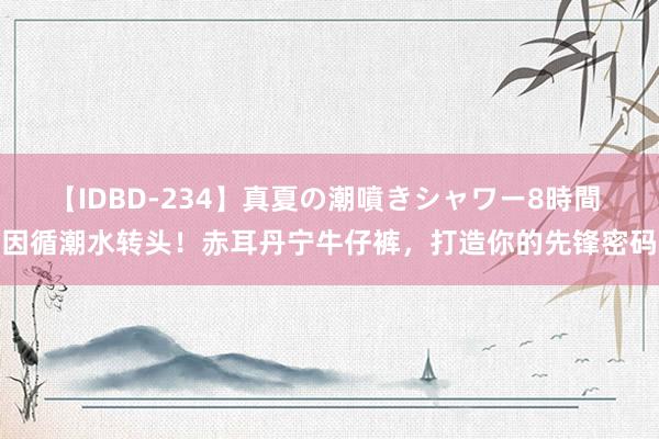 【IDBD-234】真夏の潮噴きシャワー8時間 因循潮水转头!赤耳丹宁牛仔裤,打造你的先锋密码