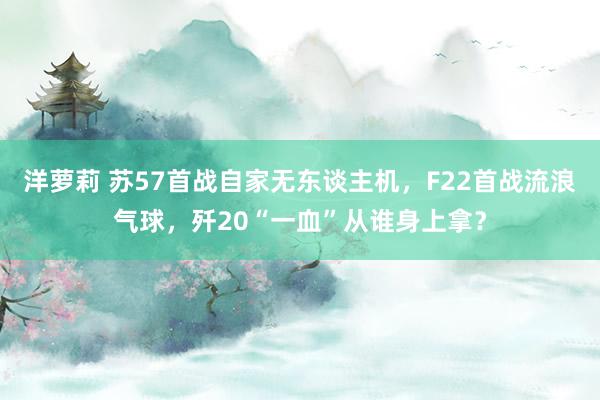 洋萝莉 苏57首战自家无东谈主机,F22首战流浪气球,歼20“一血”从谁身上拿?