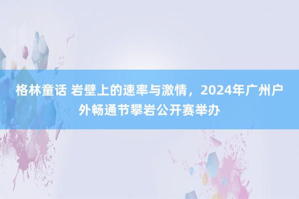 格林童话 岩壁上的速率与激情,2024年广州户外畅通节攀岩公开赛举办