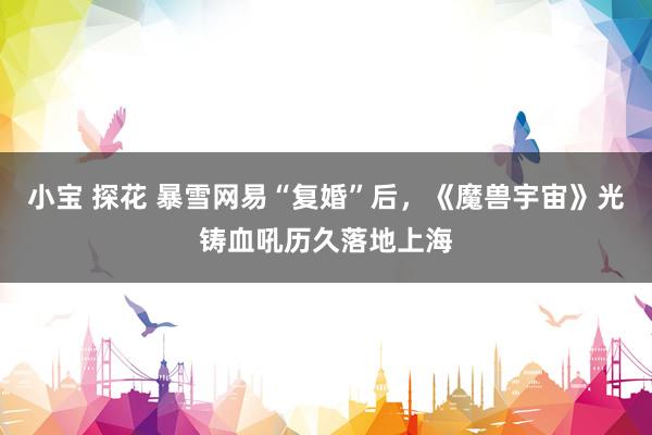 小宝 探花 暴雪网易“复婚”后，《魔兽宇宙》光铸血吼历久落地上海