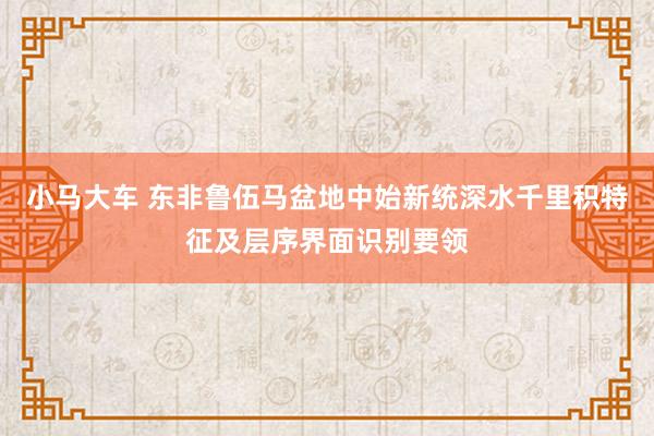 小马大车 东非鲁伍马盆地中始新统深水千里积特征及层序界面识别要领