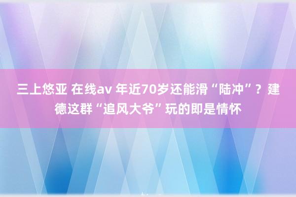 三上悠亚 在线av 年近70岁还能滑“陆冲”?建德这群“追风大爷”玩的即是情怀
