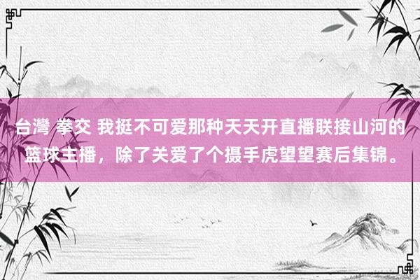 台灣 拳交 我挺不可爱那种天天开直播联接山河的篮球主播,除了关爱了个摄手虎望望赛后集锦。