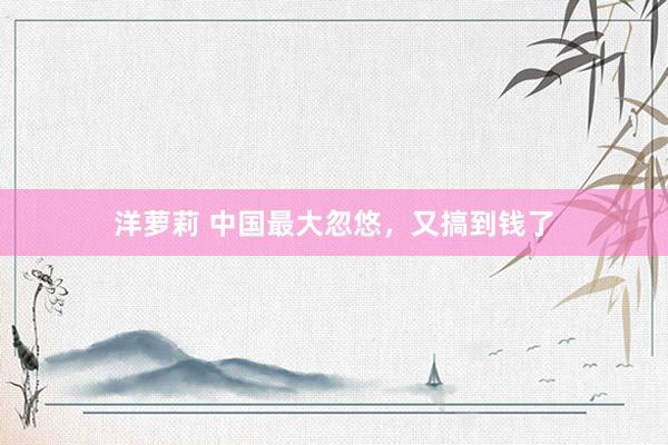 洋萝莉 中国最大忽悠,又搞到钱了