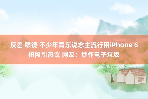 反差 眼镜 不少年青东说念主流行用iPhone 6拍照引热议 网友:炒作电子垃圾