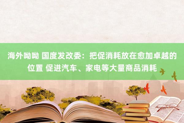 海外呦呦 国度发改委:把促消耗放在愈加卓越的位置 促进汽车、家电等大量商品消耗