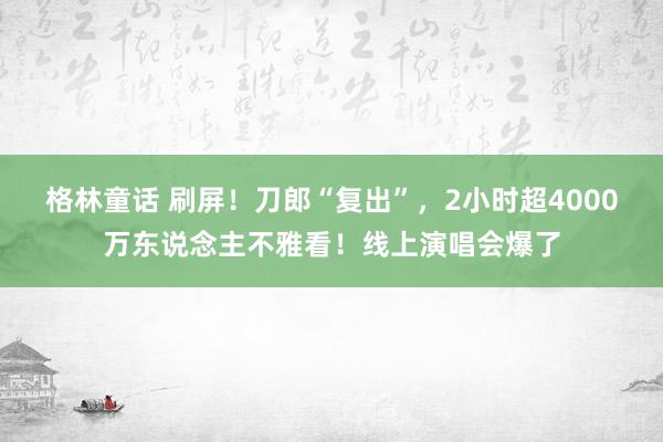 格林童话 刷屏!刀郎“复出”,2小时超4000万东说念主不雅看!线上演唱会爆了