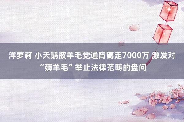 洋萝莉 小天鹅被羊毛党通宵薅走7000万 激发对“薅羊毛”举止法律范畴的盘问