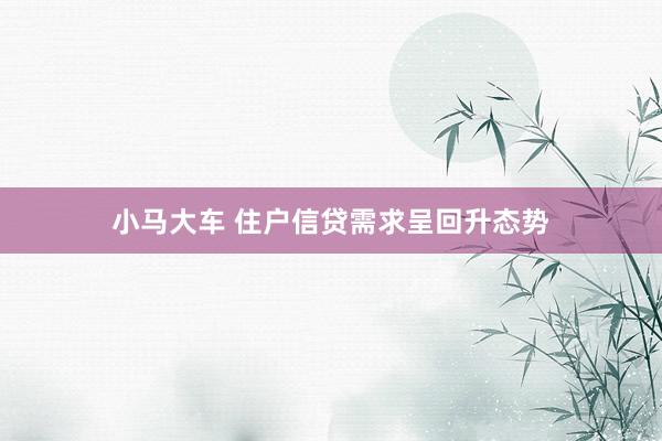 小马大车 住户信贷需求呈回升态势
