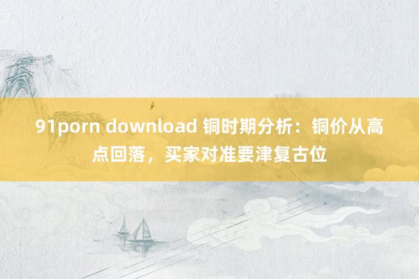 91porn download 铜时期分析:铜价从高点回落,买家对准要津复古位