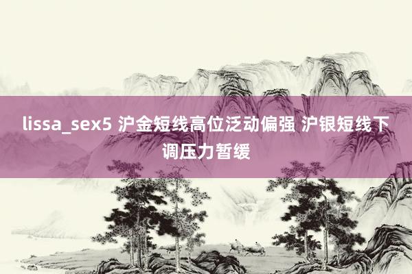 lissa_sex5 沪金短线高位泛动偏强 沪银短线下调压力暂缓