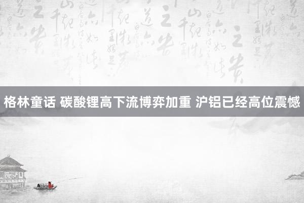 格林童话 碳酸锂高下流博弈加重 沪铝已经高位震憾