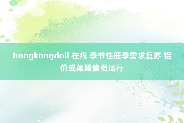 hongkongdoll 在线 季节性旺季需求复苏 铝价或颠簸偏强运行
