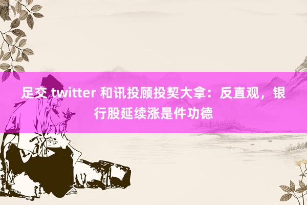 足交 twitter 和讯投顾投契大拿:反直观,银行股延续涨是件功德