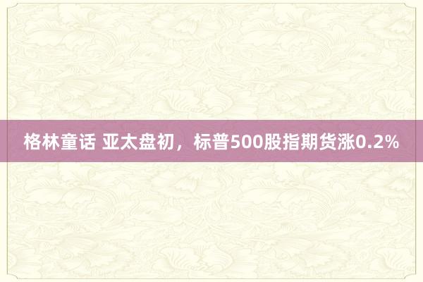 格林童话 亚太盘初，标普500股指期货涨0.2%