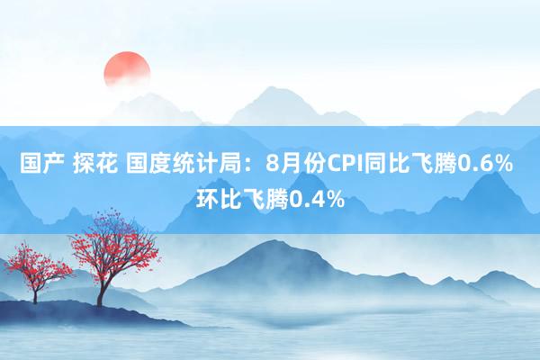 国产 探花 国度统计局:8月份CPI同比飞腾0.6% 环比飞腾0.4%