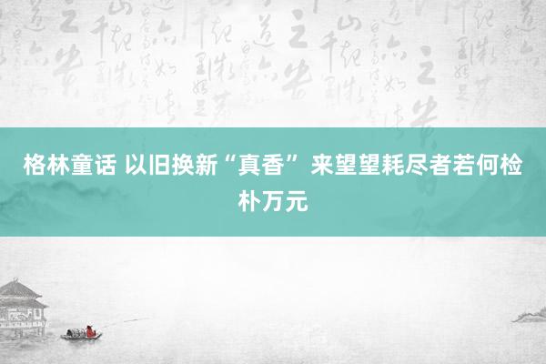 格林童话 以旧换新“真香” 来望望耗尽者若何检朴万元