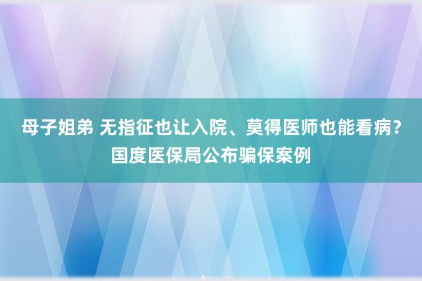 母子姐弟 无指征也让入院、莫得医师也能看病?国度医保局公布骗保案例