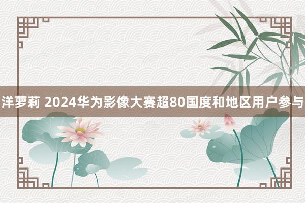洋萝莉 2024华为影像大赛超80国度和地区用户参与