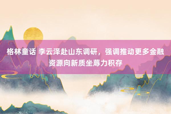 格林童话 李云泽赴山东调研,强调推动更多金融资源向新质坐蓐力积存