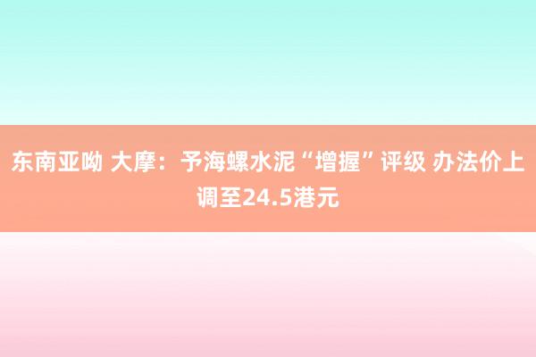东南亚呦 大摩:予海螺水泥“增握”评级 办法价上调至24.5港元