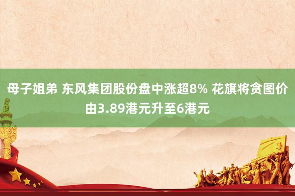 母子姐弟 东风集团股份盘中涨超8% 花旗将贪图价由3.89港元升至6港元