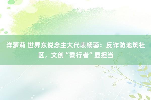 洋萝莉 世界东说念主大代表杨蓉:反诈防地筑社区,文创“警行者”显担当