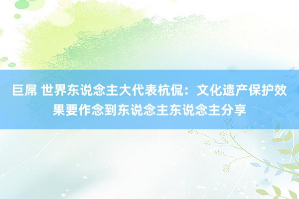 巨屌 世界东说念主大代表杭侃:文化遗产保护效果要作念到东说念主东说念主分享