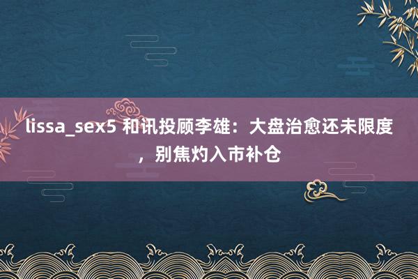 lissa_sex5 和讯投顾李雄:大盘治愈还未限度,别焦灼入市补仓