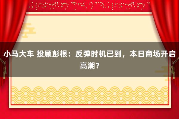 小马大车 投顾彭根:反弹时机已到,本日商场开启高潮?