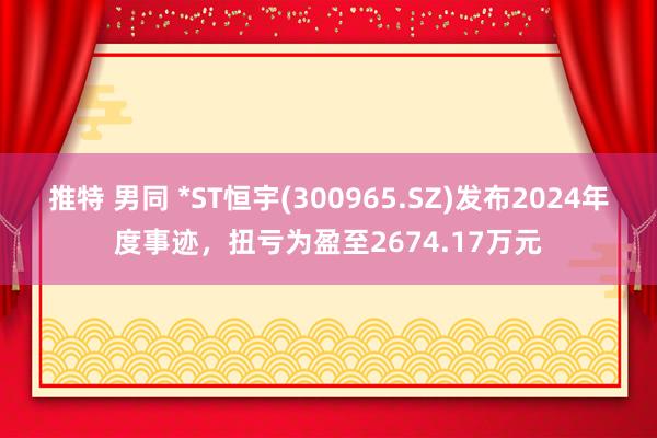 推特 男同 *ST恒宇(300965.SZ)发布2024年度事迹,扭亏为盈至2674.17万元