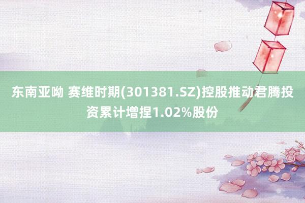 东南亚呦 赛维时期(301381.SZ)控股推动君腾投资累计增捏1.02%股份